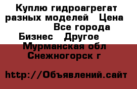 Куплю гидроагрегат разных моделей › Цена ­ 1 000 - Все города Бизнес » Другое   . Мурманская обл.,Снежногорск г.